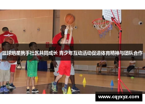 篮球明星携手社区共同成长 青少年互动活动促进体育精神与团队合作