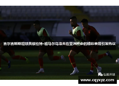 吉尔吉斯斯坦球员穆拉特·祖马尔乌洛夫在亚洲杯中的精彩表现引发热议
