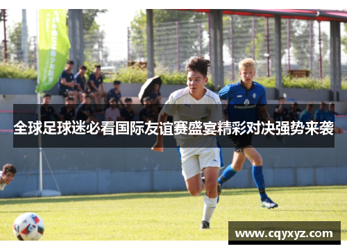 全球足球迷必看国际友谊赛盛宴精彩对决强势来袭