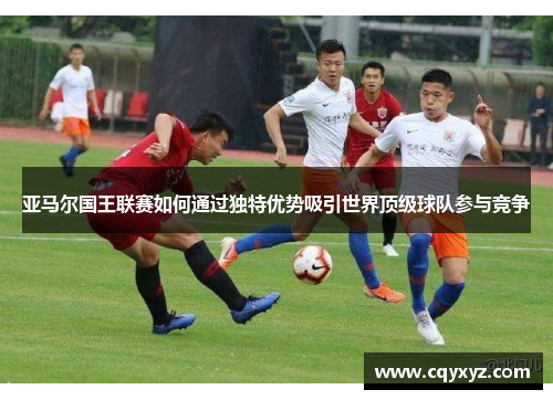 亚马尔国王联赛如何通过独特优势吸引世界顶级球队参与竞争