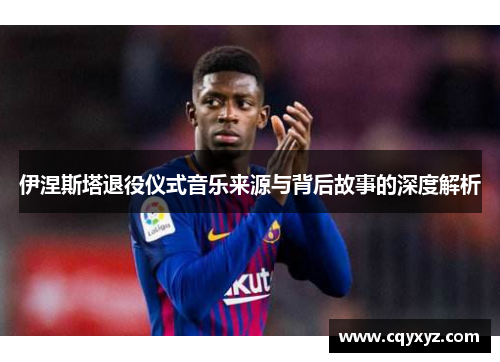 伊涅斯塔退役仪式音乐来源与背后故事的深度解析