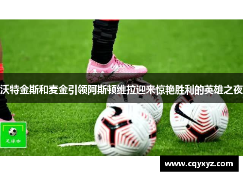 沃特金斯和麦金引领阿斯顿维拉迎来惊艳胜利的英雄之夜
