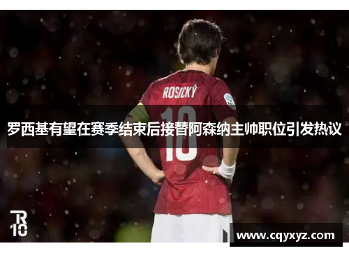 罗西基有望在赛季结束后接替阿森纳主帅职位引发热议